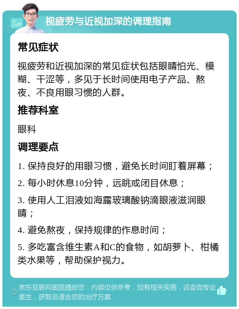 视疲劳与近视加深的调理指南 常见症状 视疲劳和近视加深的常见症状包括眼睛怕光、模糊、干涩等，多见于长时间使用电子产品、熬夜、不良用眼习惯的人群。 推荐科室 眼科 调理要点 1. 保持良好的用眼习惯，避免长时间盯着屏幕； 2. 每小时休息10分钟，远眺或闭目休息； 3. 使用人工泪液如海露玻璃酸钠滴眼液滋润眼睛； 4. 避免熬夜，保持规律的作息时间； 5. 多吃富含维生素A和C的食物，如胡萝卜、柑橘类水果等，帮助保护视力。