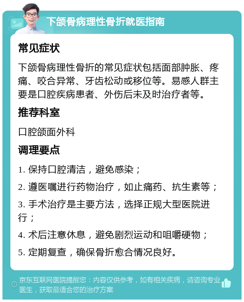 下颌骨病理性骨折就医指南 常见症状 下颌骨病理性骨折的常见症状包括面部肿胀、疼痛、咬合异常、牙齿松动或移位等。易感人群主要是口腔疾病患者、外伤后未及时治疗者等。 推荐科室 口腔颌面外科 调理要点 1. 保持口腔清洁，避免感染； 2. 遵医嘱进行药物治疗，如止痛药、抗生素等； 3. 手术治疗是主要方法，选择正规大型医院进行； 4. 术后注意休息，避免剧烈运动和咀嚼硬物； 5. 定期复查，确保骨折愈合情况良好。