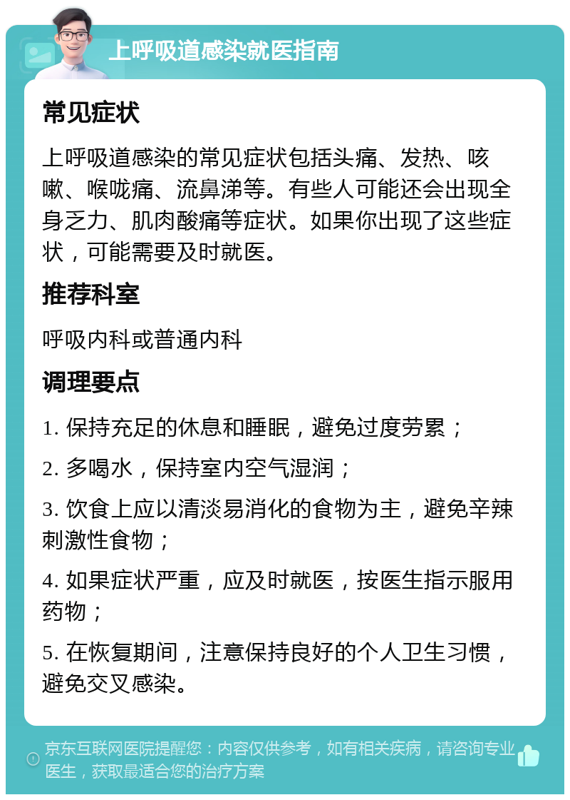 上呼吸道感染就医指南 常见症状 上呼吸道感染的常见症状包括头痛、发热、咳嗽、喉咙痛、流鼻涕等。有些人可能还会出现全身乏力、肌肉酸痛等症状。如果你出现了这些症状，可能需要及时就医。 推荐科室 呼吸内科或普通内科 调理要点 1. 保持充足的休息和睡眠，避免过度劳累； 2. 多喝水，保持室内空气湿润； 3. 饮食上应以清淡易消化的食物为主，避免辛辣刺激性食物； 4. 如果症状严重，应及时就医，按医生指示服用药物； 5. 在恢复期间，注意保持良好的个人卫生习惯，避免交叉感染。