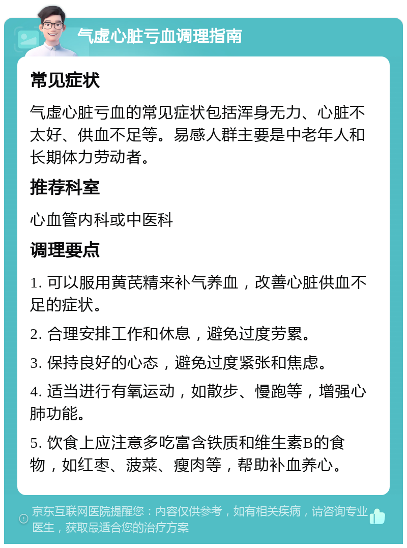 气虚心脏亏血调理指南 常见症状 气虚心脏亏血的常见症状包括浑身无力、心脏不太好、供血不足等。易感人群主要是中老年人和长期体力劳动者。 推荐科室 心血管内科或中医科 调理要点 1. 可以服用黄芪精来补气养血，改善心脏供血不足的症状。 2. 合理安排工作和休息，避免过度劳累。 3. 保持良好的心态，避免过度紧张和焦虑。 4. 适当进行有氧运动，如散步、慢跑等，增强心肺功能。 5. 饮食上应注意多吃富含铁质和维生素B的食物，如红枣、菠菜、瘦肉等，帮助补血养心。