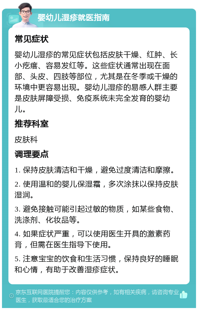 婴幼儿湿疹就医指南 常见症状 婴幼儿湿疹的常见症状包括皮肤干燥、红肿、长小疙瘩、容易发红等。这些症状通常出现在面部、头皮、四肢等部位，尤其是在冬季或干燥的环境中更容易出现。婴幼儿湿疹的易感人群主要是皮肤屏障受损、免疫系统未完全发育的婴幼儿。 推荐科室 皮肤科 调理要点 1. 保持皮肤清洁和干燥，避免过度清洁和摩擦。 2. 使用温和的婴儿保湿霜，多次涂抹以保持皮肤湿润。 3. 避免接触可能引起过敏的物质，如某些食物、洗涤剂、化妆品等。 4. 如果症状严重，可以使用医生开具的激素药膏，但需在医生指导下使用。 5. 注意宝宝的饮食和生活习惯，保持良好的睡眠和心情，有助于改善湿疹症状。