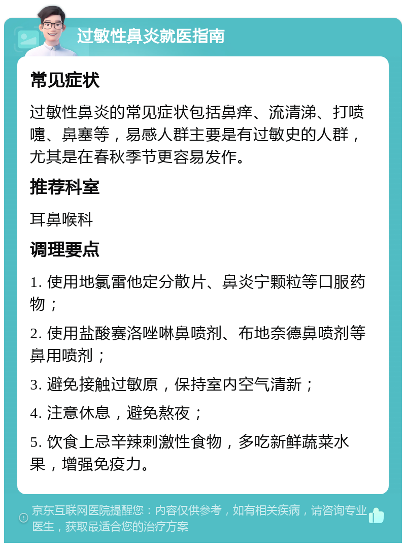 过敏性鼻炎就医指南 常见症状 过敏性鼻炎的常见症状包括鼻痒、流清涕、打喷嚏、鼻塞等，易感人群主要是有过敏史的人群，尤其是在春秋季节更容易发作。 推荐科室 耳鼻喉科 调理要点 1. 使用地氯雷他定分散片、鼻炎宁颗粒等口服药物； 2. 使用盐酸赛洛唑啉鼻喷剂、布地奈德鼻喷剂等鼻用喷剂； 3. 避免接触过敏原，保持室内空气清新； 4. 注意休息，避免熬夜； 5. 饮食上忌辛辣刺激性食物，多吃新鲜蔬菜水果，增强免疫力。