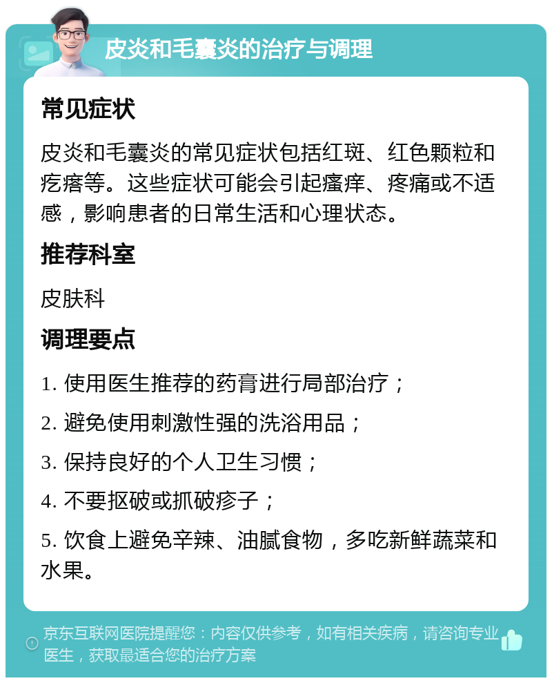 皮炎和毛囊炎的治疗与调理 常见症状 皮炎和毛囊炎的常见症状包括红斑、红色颗粒和疙瘩等。这些症状可能会引起瘙痒、疼痛或不适感，影响患者的日常生活和心理状态。 推荐科室 皮肤科 调理要点 1. 使用医生推荐的药膏进行局部治疗； 2. 避免使用刺激性强的洗浴用品； 3. 保持良好的个人卫生习惯； 4. 不要抠破或抓破疹子； 5. 饮食上避免辛辣、油腻食物，多吃新鲜蔬菜和水果。