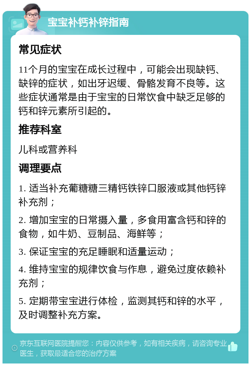 宝宝补钙补锌指南 常见症状 11个月的宝宝在成长过程中，可能会出现缺钙、缺锌的症状，如出牙迟缓、骨骼发育不良等。这些症状通常是由于宝宝的日常饮食中缺乏足够的钙和锌元素所引起的。 推荐科室 儿科或营养科 调理要点 1. 适当补充葡糖糖三精钙铁锌口服液或其他钙锌补充剂； 2. 增加宝宝的日常摄入量，多食用富含钙和锌的食物，如牛奶、豆制品、海鲜等； 3. 保证宝宝的充足睡眠和适量运动； 4. 维持宝宝的规律饮食与作息，避免过度依赖补充剂； 5. 定期带宝宝进行体检，监测其钙和锌的水平，及时调整补充方案。