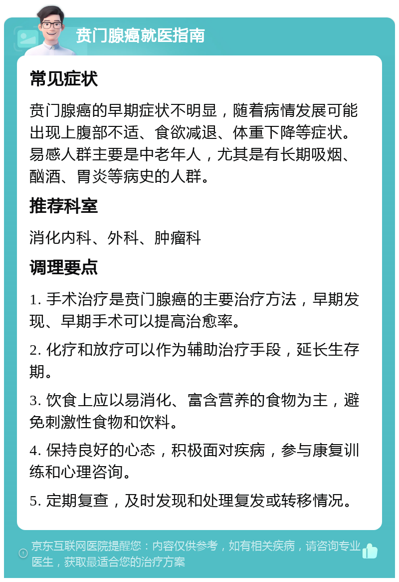 贲门腺癌就医指南 常见症状 贲门腺癌的早期症状不明显，随着病情发展可能出现上腹部不适、食欲减退、体重下降等症状。易感人群主要是中老年人，尤其是有长期吸烟、酗酒、胃炎等病史的人群。 推荐科室 消化内科、外科、肿瘤科 调理要点 1. 手术治疗是贲门腺癌的主要治疗方法，早期发现、早期手术可以提高治愈率。 2. 化疗和放疗可以作为辅助治疗手段，延长生存期。 3. 饮食上应以易消化、富含营养的食物为主，避免刺激性食物和饮料。 4. 保持良好的心态，积极面对疾病，参与康复训练和心理咨询。 5. 定期复查，及时发现和处理复发或转移情况。