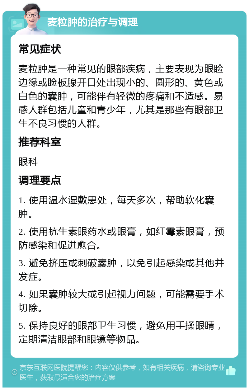 麦粒肿的治疗与调理 常见症状 麦粒肿是一种常见的眼部疾病，主要表现为眼睑边缘或睑板腺开口处出现小的、圆形的、黄色或白色的囊肿，可能伴有轻微的疼痛和不适感。易感人群包括儿童和青少年，尤其是那些有眼部卫生不良习惯的人群。 推荐科室 眼科 调理要点 1. 使用温水湿敷患处，每天多次，帮助软化囊肿。 2. 使用抗生素眼药水或眼膏，如红霉素眼膏，预防感染和促进愈合。 3. 避免挤压或刺破囊肿，以免引起感染或其他并发症。 4. 如果囊肿较大或引起视力问题，可能需要手术切除。 5. 保持良好的眼部卫生习惯，避免用手揉眼睛，定期清洁眼部和眼镜等物品。