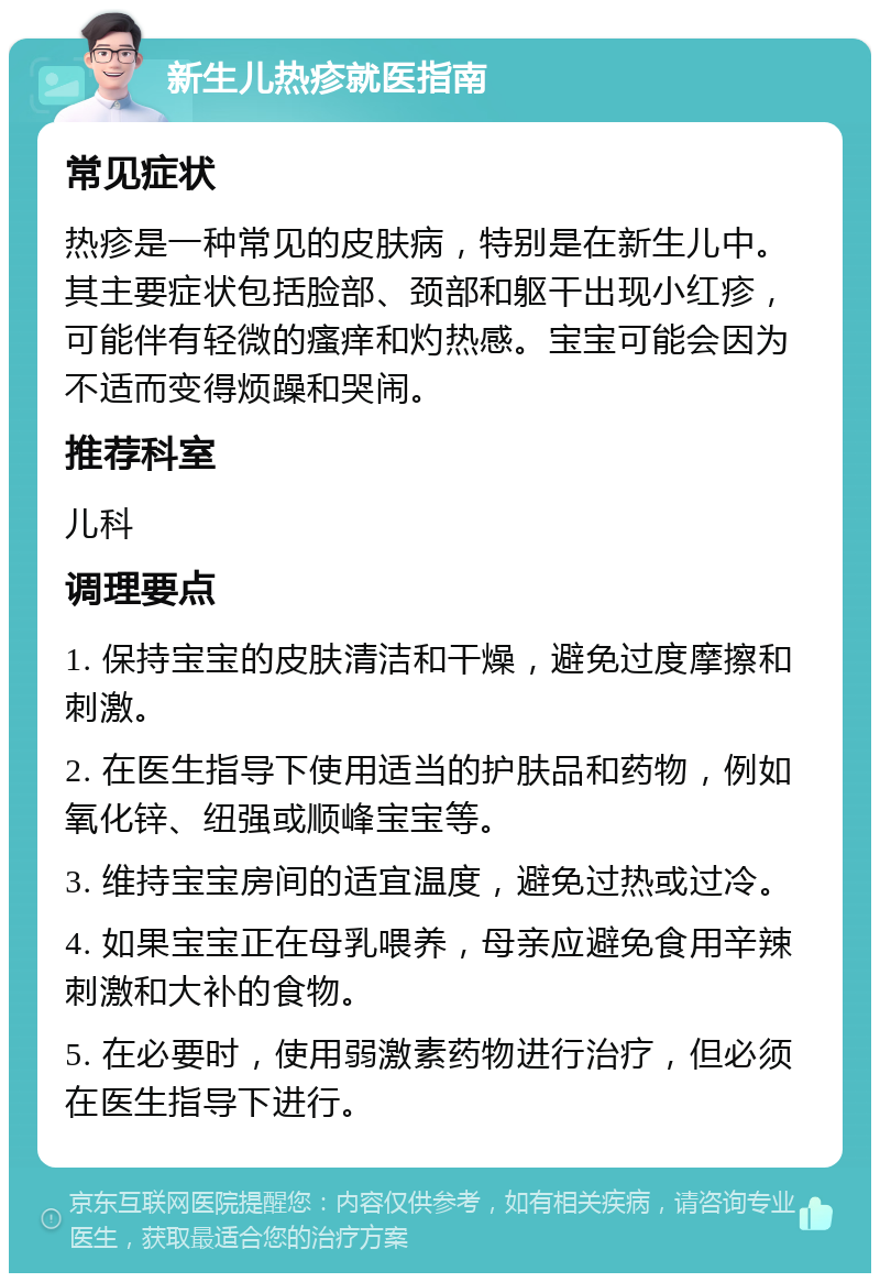 新生儿热疹就医指南 常见症状 热疹是一种常见的皮肤病，特别是在新生儿中。其主要症状包括脸部、颈部和躯干出现小红疹，可能伴有轻微的瘙痒和灼热感。宝宝可能会因为不适而变得烦躁和哭闹。 推荐科室 儿科 调理要点 1. 保持宝宝的皮肤清洁和干燥，避免过度摩擦和刺激。 2. 在医生指导下使用适当的护肤品和药物，例如氧化锌、纽强或顺峰宝宝等。 3. 维持宝宝房间的适宜温度，避免过热或过冷。 4. 如果宝宝正在母乳喂养，母亲应避免食用辛辣刺激和大补的食物。 5. 在必要时，使用弱激素药物进行治疗，但必须在医生指导下进行。