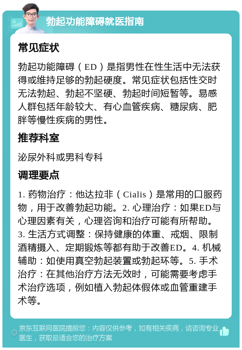 勃起功能障碍就医指南 常见症状 勃起功能障碍（ED）是指男性在性生活中无法获得或维持足够的勃起硬度。常见症状包括性交时无法勃起、勃起不坚硬、勃起时间短暂等。易感人群包括年龄较大、有心血管疾病、糖尿病、肥胖等慢性疾病的男性。 推荐科室 泌尿外科或男科专科 调理要点 1. 药物治疗：他达拉非（Cialis）是常用的口服药物，用于改善勃起功能。2. 心理治疗：如果ED与心理因素有关，心理咨询和治疗可能有所帮助。3. 生活方式调整：保持健康的体重、戒烟、限制酒精摄入、定期锻炼等都有助于改善ED。4. 机械辅助：如使用真空勃起装置或勃起环等。5. 手术治疗：在其他治疗方法无效时，可能需要考虑手术治疗选项，例如植入勃起体假体或血管重建手术等。