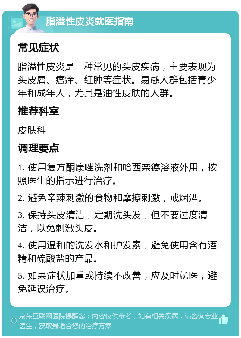 脂溢性皮炎就医指南 常见症状 脂溢性皮炎是一种常见的头皮疾病，主要表现为头皮屑、瘙痒、红肿等症状。易感人群包括青少年和成年人，尤其是油性皮肤的人群。 推荐科室 皮肤科 调理要点 1. 使用复方酮康唑洗剂和哈西奈德溶液外用，按照医生的指示进行治疗。 2. 避免辛辣刺激的食物和摩擦刺激，戒烟酒。 3. 保持头皮清洁，定期洗头发，但不要过度清洁，以免刺激头皮。 4. 使用温和的洗发水和护发素，避免使用含有酒精和硫酸盐的产品。 5. 如果症状加重或持续不改善，应及时就医，避免延误治疗。