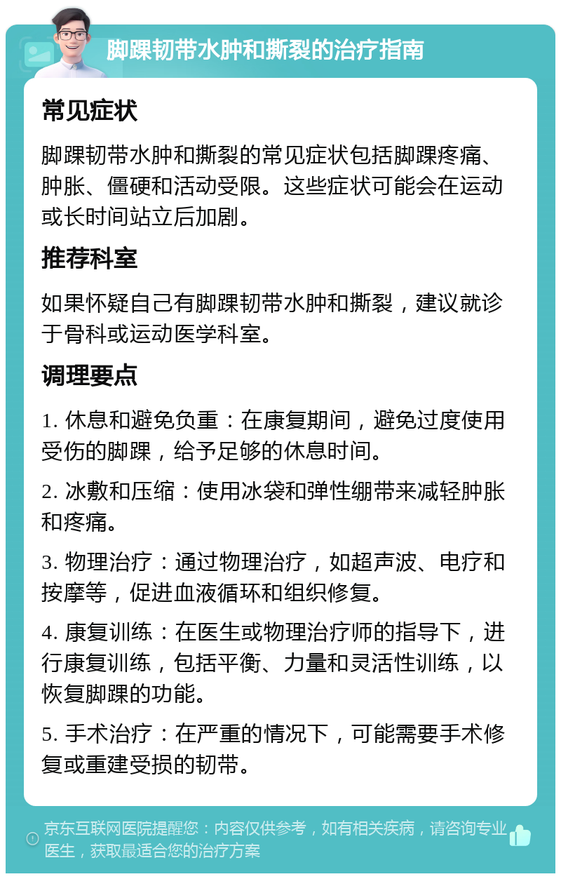 脚踝韧带水肿和撕裂的治疗指南 常见症状 脚踝韧带水肿和撕裂的常见症状包括脚踝疼痛、肿胀、僵硬和活动受限。这些症状可能会在运动或长时间站立后加剧。 推荐科室 如果怀疑自己有脚踝韧带水肿和撕裂，建议就诊于骨科或运动医学科室。 调理要点 1. 休息和避免负重：在康复期间，避免过度使用受伤的脚踝，给予足够的休息时间。 2. 冰敷和压缩：使用冰袋和弹性绷带来减轻肿胀和疼痛。 3. 物理治疗：通过物理治疗，如超声波、电疗和按摩等，促进血液循环和组织修复。 4. 康复训练：在医生或物理治疗师的指导下，进行康复训练，包括平衡、力量和灵活性训练，以恢复脚踝的功能。 5. 手术治疗：在严重的情况下，可能需要手术修复或重建受损的韧带。