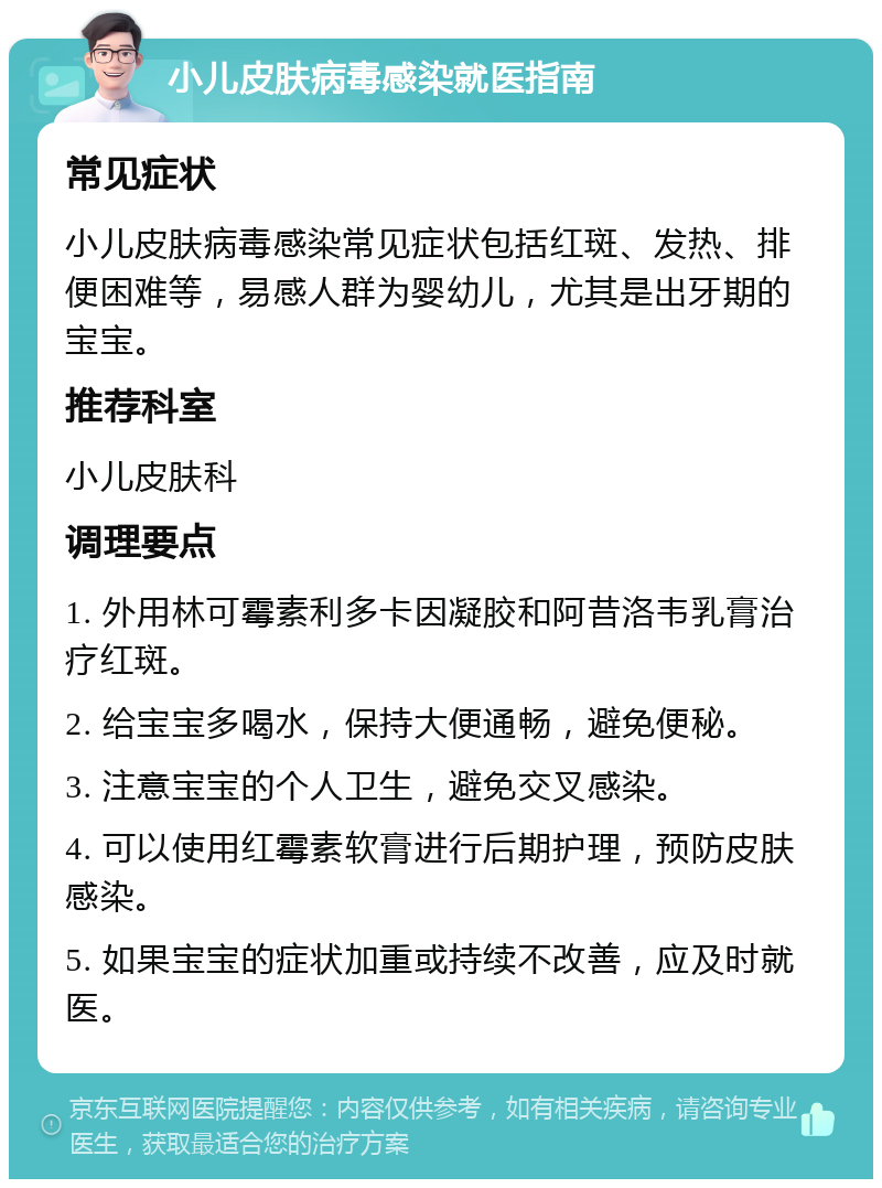 小儿皮肤病毒感染就医指南 常见症状 小儿皮肤病毒感染常见症状包括红斑、发热、排便困难等，易感人群为婴幼儿，尤其是出牙期的宝宝。 推荐科室 小儿皮肤科 调理要点 1. 外用林可霉素利多卡因凝胶和阿昔洛韦乳膏治疗红斑。 2. 给宝宝多喝水，保持大便通畅，避免便秘。 3. 注意宝宝的个人卫生，避免交叉感染。 4. 可以使用红霉素软膏进行后期护理，预防皮肤感染。 5. 如果宝宝的症状加重或持续不改善，应及时就医。