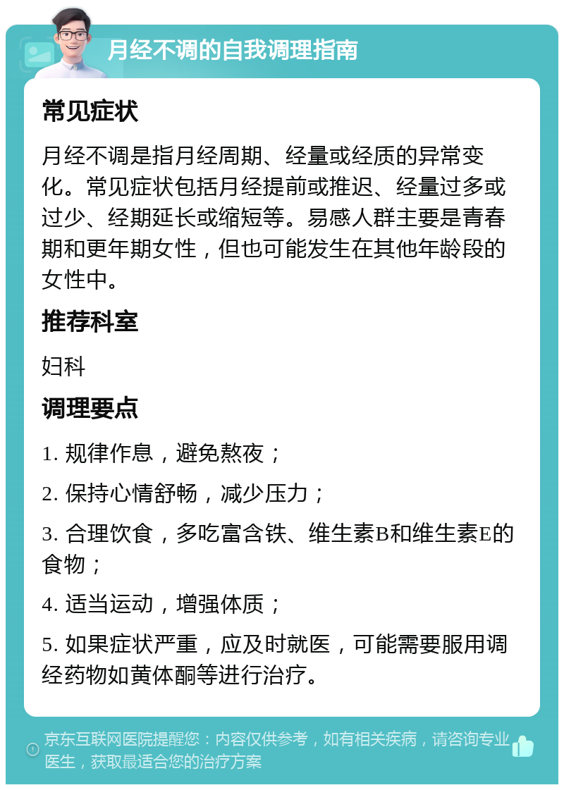 月经不调的自我调理指南 常见症状 月经不调是指月经周期、经量或经质的异常变化。常见症状包括月经提前或推迟、经量过多或过少、经期延长或缩短等。易感人群主要是青春期和更年期女性，但也可能发生在其他年龄段的女性中。 推荐科室 妇科 调理要点 1. 规律作息，避免熬夜； 2. 保持心情舒畅，减少压力； 3. 合理饮食，多吃富含铁、维生素B和维生素E的食物； 4. 适当运动，增强体质； 5. 如果症状严重，应及时就医，可能需要服用调经药物如黄体酮等进行治疗。