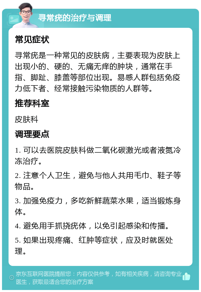 寻常疣的治疗与调理 常见症状 寻常疣是一种常见的皮肤病，主要表现为皮肤上出现小的、硬的、无痛无痒的肿块，通常在手指、脚趾、膝盖等部位出现。易感人群包括免疫力低下者、经常接触污染物质的人群等。 推荐科室 皮肤科 调理要点 1. 可以去医院皮肤科做二氧化碳激光或者液氮冷冻治疗。 2. 注意个人卫生，避免与他人共用毛巾、鞋子等物品。 3. 加强免疫力，多吃新鲜蔬菜水果，适当锻炼身体。 4. 避免用手抓挠疣体，以免引起感染和传播。 5. 如果出现疼痛、红肿等症状，应及时就医处理。