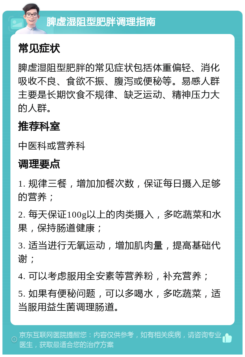 脾虚湿阻型肥胖调理指南 常见症状 脾虚湿阻型肥胖的常见症状包括体重偏轻、消化吸收不良、食欲不振、腹泻或便秘等。易感人群主要是长期饮食不规律、缺乏运动、精神压力大的人群。 推荐科室 中医科或营养科 调理要点 1. 规律三餐，增加加餐次数，保证每日摄入足够的营养； 2. 每天保证100g以上的肉类摄入，多吃蔬菜和水果，保持肠道健康； 3. 适当进行无氧运动，增加肌肉量，提高基础代谢； 4. 可以考虑服用全安素等营养粉，补充营养； 5. 如果有便秘问题，可以多喝水，多吃蔬菜，适当服用益生菌调理肠道。