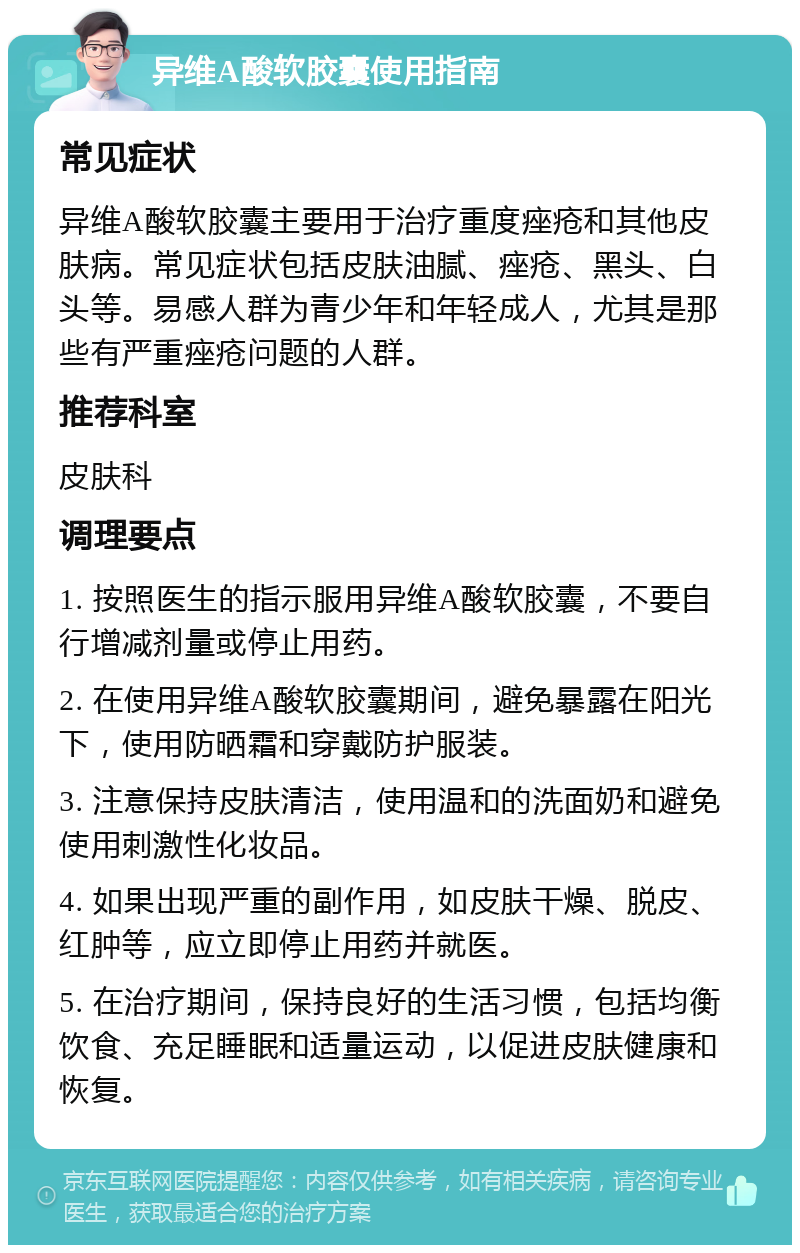 异维A酸软胶囊使用指南 常见症状 异维A酸软胶囊主要用于治疗重度痤疮和其他皮肤病。常见症状包括皮肤油腻、痤疮、黑头、白头等。易感人群为青少年和年轻成人，尤其是那些有严重痤疮问题的人群。 推荐科室 皮肤科 调理要点 1. 按照医生的指示服用异维A酸软胶囊，不要自行增减剂量或停止用药。 2. 在使用异维A酸软胶囊期间，避免暴露在阳光下，使用防晒霜和穿戴防护服装。 3. 注意保持皮肤清洁，使用温和的洗面奶和避免使用刺激性化妆品。 4. 如果出现严重的副作用，如皮肤干燥、脱皮、红肿等，应立即停止用药并就医。 5. 在治疗期间，保持良好的生活习惯，包括均衡饮食、充足睡眠和适量运动，以促进皮肤健康和恢复。