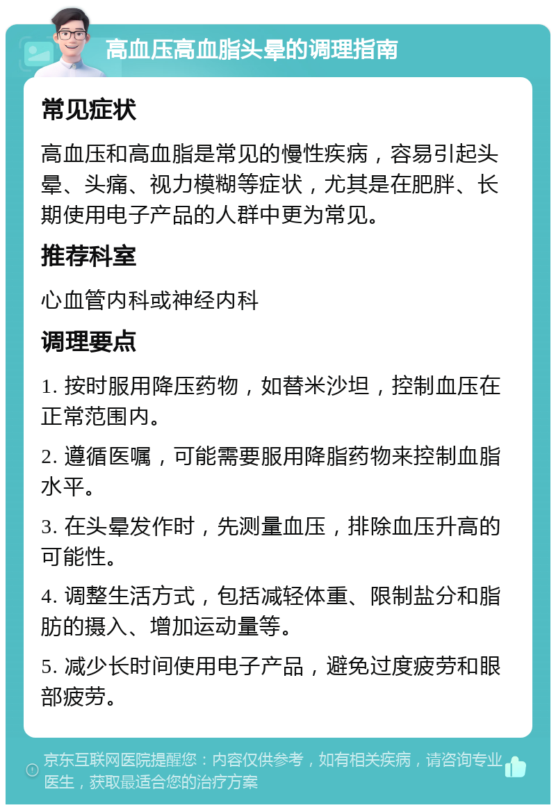 高血压高血脂头晕的调理指南 常见症状 高血压和高血脂是常见的慢性疾病，容易引起头晕、头痛、视力模糊等症状，尤其是在肥胖、长期使用电子产品的人群中更为常见。 推荐科室 心血管内科或神经内科 调理要点 1. 按时服用降压药物，如替米沙坦，控制血压在正常范围内。 2. 遵循医嘱，可能需要服用降脂药物来控制血脂水平。 3. 在头晕发作时，先测量血压，排除血压升高的可能性。 4. 调整生活方式，包括减轻体重、限制盐分和脂肪的摄入、增加运动量等。 5. 减少长时间使用电子产品，避免过度疲劳和眼部疲劳。