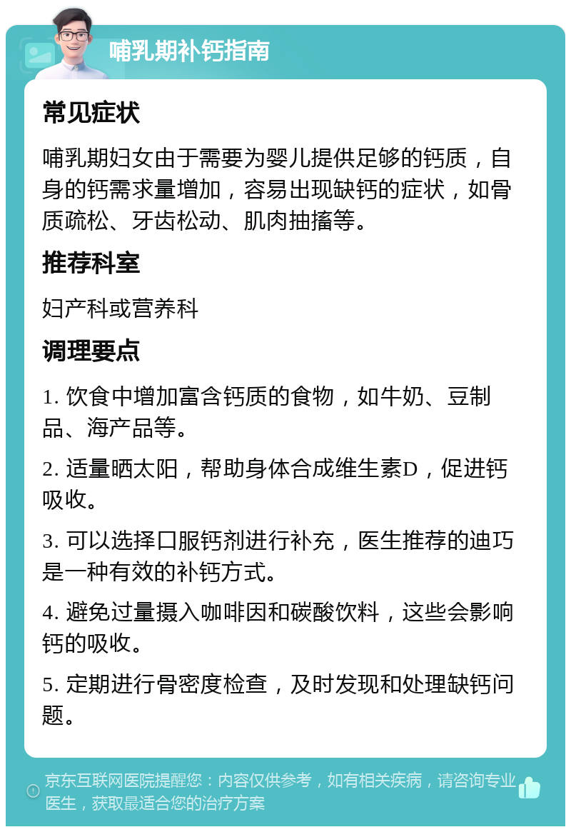 哺乳期补钙指南 常见症状 哺乳期妇女由于需要为婴儿提供足够的钙质，自身的钙需求量增加，容易出现缺钙的症状，如骨质疏松、牙齿松动、肌肉抽搐等。 推荐科室 妇产科或营养科 调理要点 1. 饮食中增加富含钙质的食物，如牛奶、豆制品、海产品等。 2. 适量晒太阳，帮助身体合成维生素D，促进钙吸收。 3. 可以选择口服钙剂进行补充，医生推荐的迪巧是一种有效的补钙方式。 4. 避免过量摄入咖啡因和碳酸饮料，这些会影响钙的吸收。 5. 定期进行骨密度检查，及时发现和处理缺钙问题。