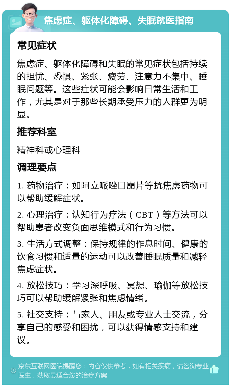 焦虑症、躯体化障碍、失眠就医指南 常见症状 焦虑症、躯体化障碍和失眠的常见症状包括持续的担忧、恐惧、紧张、疲劳、注意力不集中、睡眠问题等。这些症状可能会影响日常生活和工作，尤其是对于那些长期承受压力的人群更为明显。 推荐科室 精神科或心理科 调理要点 1. 药物治疗：如阿立哌唑口崩片等抗焦虑药物可以帮助缓解症状。 2. 心理治疗：认知行为疗法（CBT）等方法可以帮助患者改变负面思维模式和行为习惯。 3. 生活方式调整：保持规律的作息时间、健康的饮食习惯和适量的运动可以改善睡眠质量和减轻焦虑症状。 4. 放松技巧：学习深呼吸、冥想、瑜伽等放松技巧可以帮助缓解紧张和焦虑情绪。 5. 社交支持：与家人、朋友或专业人士交流，分享自己的感受和困扰，可以获得情感支持和建议。