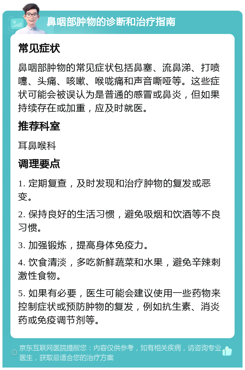 鼻咽部肿物的诊断和治疗指南 常见症状 鼻咽部肿物的常见症状包括鼻塞、流鼻涕、打喷嚏、头痛、咳嗽、喉咙痛和声音嘶哑等。这些症状可能会被误认为是普通的感冒或鼻炎，但如果持续存在或加重，应及时就医。 推荐科室 耳鼻喉科 调理要点 1. 定期复查，及时发现和治疗肿物的复发或恶变。 2. 保持良好的生活习惯，避免吸烟和饮酒等不良习惯。 3. 加强锻炼，提高身体免疫力。 4. 饮食清淡，多吃新鲜蔬菜和水果，避免辛辣刺激性食物。 5. 如果有必要，医生可能会建议使用一些药物来控制症状或预防肿物的复发，例如抗生素、消炎药或免疫调节剂等。