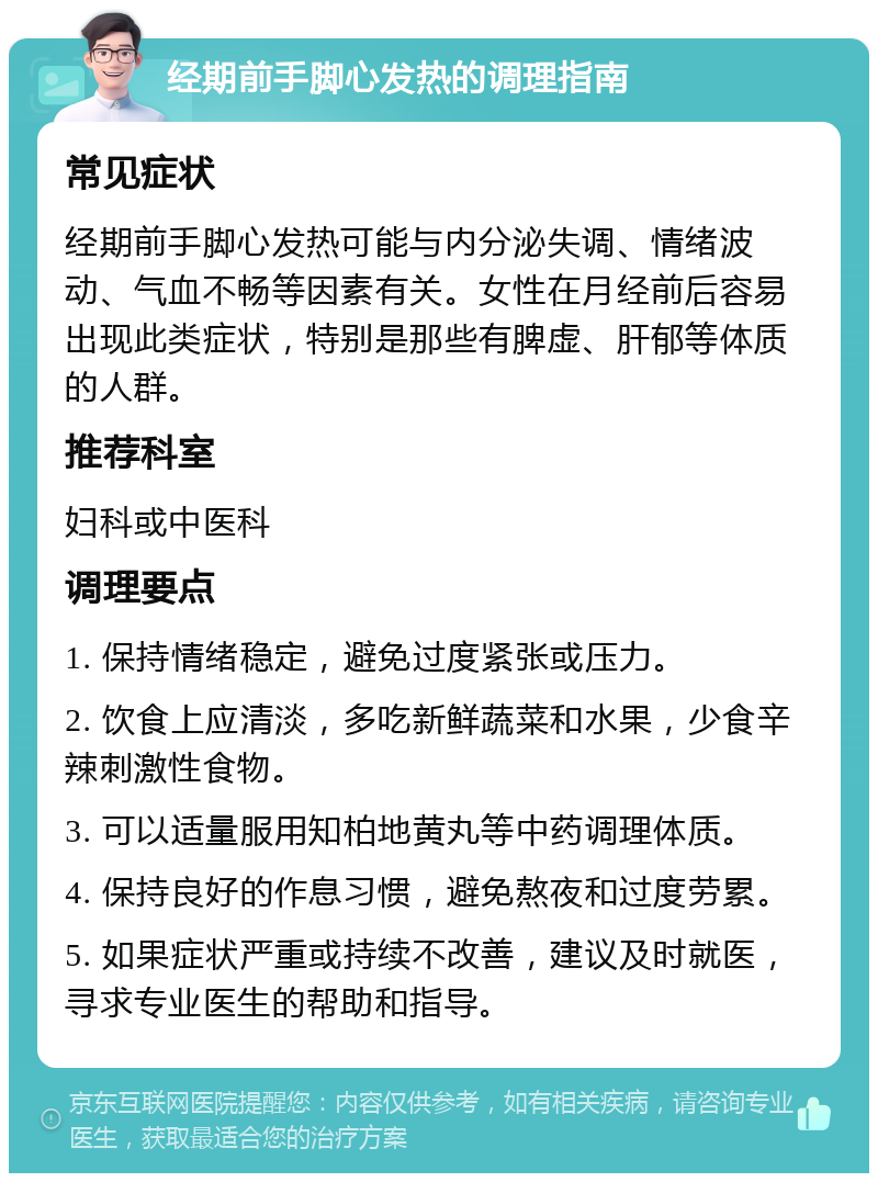 经期前手脚心发热的调理指南 常见症状 经期前手脚心发热可能与内分泌失调、情绪波动、气血不畅等因素有关。女性在月经前后容易出现此类症状，特别是那些有脾虚、肝郁等体质的人群。 推荐科室 妇科或中医科 调理要点 1. 保持情绪稳定，避免过度紧张或压力。 2. 饮食上应清淡，多吃新鲜蔬菜和水果，少食辛辣刺激性食物。 3. 可以适量服用知柏地黄丸等中药调理体质。 4. 保持良好的作息习惯，避免熬夜和过度劳累。 5. 如果症状严重或持续不改善，建议及时就医，寻求专业医生的帮助和指导。