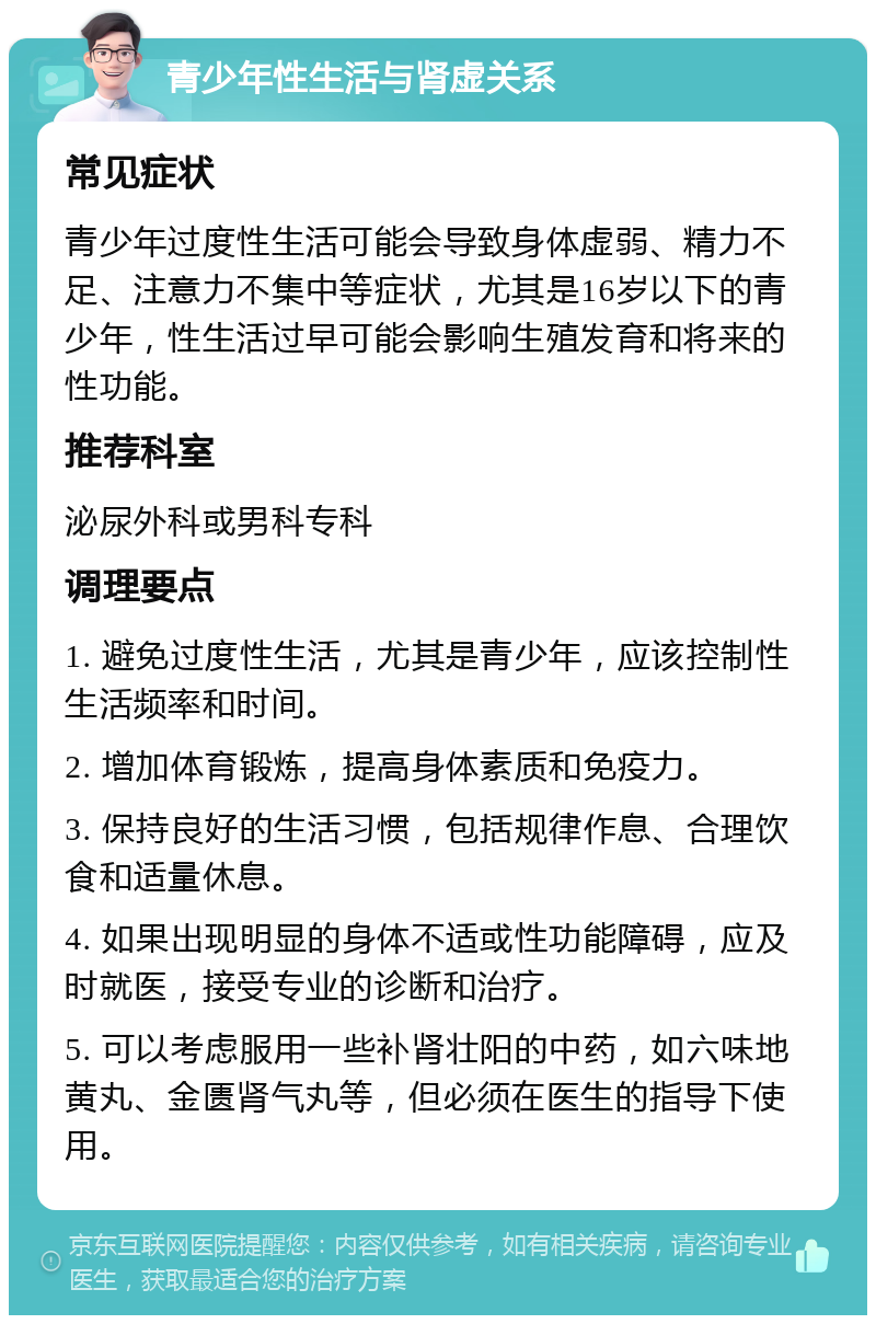 青少年性生活与肾虚关系 常见症状 青少年过度性生活可能会导致身体虚弱、精力不足、注意力不集中等症状，尤其是16岁以下的青少年，性生活过早可能会影响生殖发育和将来的性功能。 推荐科室 泌尿外科或男科专科 调理要点 1. 避免过度性生活，尤其是青少年，应该控制性生活频率和时间。 2. 增加体育锻炼，提高身体素质和免疫力。 3. 保持良好的生活习惯，包括规律作息、合理饮食和适量休息。 4. 如果出现明显的身体不适或性功能障碍，应及时就医，接受专业的诊断和治疗。 5. 可以考虑服用一些补肾壮阳的中药，如六味地黄丸、金匮肾气丸等，但必须在医生的指导下使用。