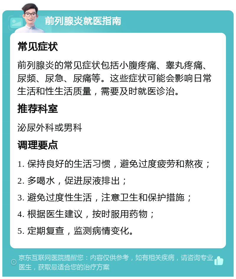 前列腺炎就医指南 常见症状 前列腺炎的常见症状包括小腹疼痛、睾丸疼痛、尿频、尿急、尿痛等。这些症状可能会影响日常生活和性生活质量，需要及时就医诊治。 推荐科室 泌尿外科或男科 调理要点 1. 保持良好的生活习惯，避免过度疲劳和熬夜； 2. 多喝水，促进尿液排出； 3. 避免过度性生活，注意卫生和保护措施； 4. 根据医生建议，按时服用药物； 5. 定期复查，监测病情变化。