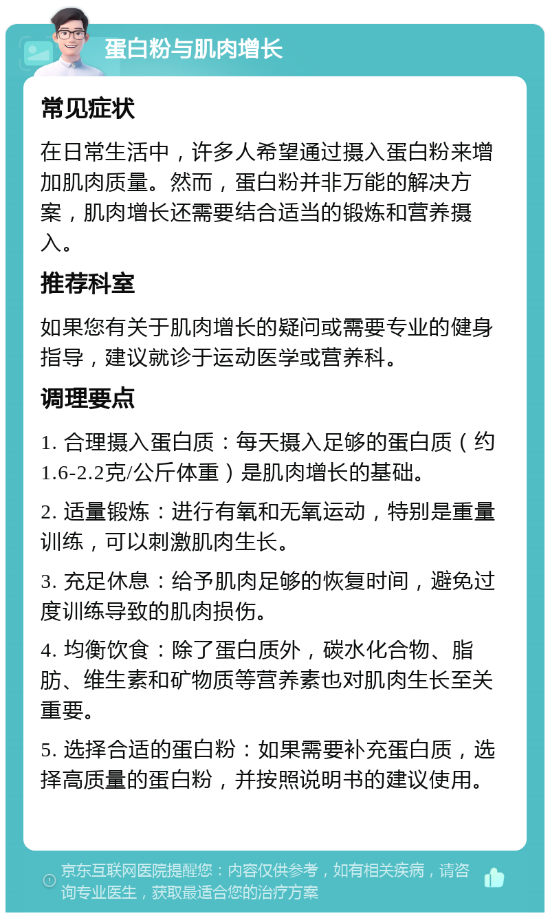 蛋白粉与肌肉增长 常见症状 在日常生活中，许多人希望通过摄入蛋白粉来增加肌肉质量。然而，蛋白粉并非万能的解决方案，肌肉增长还需要结合适当的锻炼和营养摄入。 推荐科室 如果您有关于肌肉增长的疑问或需要专业的健身指导，建议就诊于运动医学或营养科。 调理要点 1. 合理摄入蛋白质：每天摄入足够的蛋白质（约1.6-2.2克/公斤体重）是肌肉增长的基础。 2. 适量锻炼：进行有氧和无氧运动，特别是重量训练，可以刺激肌肉生长。 3. 充足休息：给予肌肉足够的恢复时间，避免过度训练导致的肌肉损伤。 4. 均衡饮食：除了蛋白质外，碳水化合物、脂肪、维生素和矿物质等营养素也对肌肉生长至关重要。 5. 选择合适的蛋白粉：如果需要补充蛋白质，选择高质量的蛋白粉，并按照说明书的建议使用。