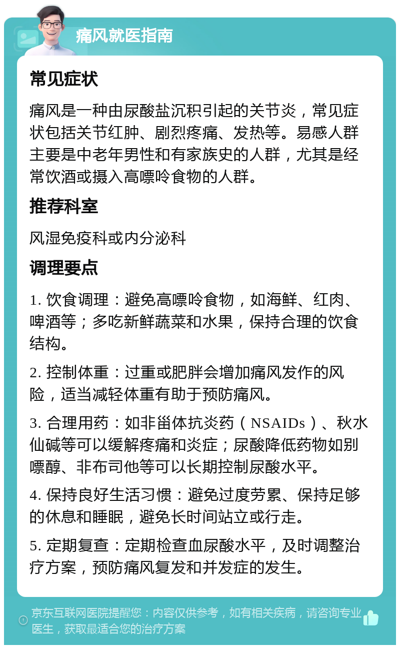 痛风就医指南 常见症状 痛风是一种由尿酸盐沉积引起的关节炎，常见症状包括关节红肿、剧烈疼痛、发热等。易感人群主要是中老年男性和有家族史的人群，尤其是经常饮酒或摄入高嘌呤食物的人群。 推荐科室 风湿免疫科或内分泌科 调理要点 1. 饮食调理：避免高嘌呤食物，如海鲜、红肉、啤酒等；多吃新鲜蔬菜和水果，保持合理的饮食结构。 2. 控制体重：过重或肥胖会增加痛风发作的风险，适当减轻体重有助于预防痛风。 3. 合理用药：如非甾体抗炎药（NSAIDs）、秋水仙碱等可以缓解疼痛和炎症；尿酸降低药物如别嘌醇、非布司他等可以长期控制尿酸水平。 4. 保持良好生活习惯：避免过度劳累、保持足够的休息和睡眠，避免长时间站立或行走。 5. 定期复查：定期检查血尿酸水平，及时调整治疗方案，预防痛风复发和并发症的发生。