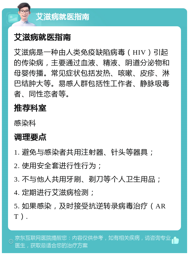 艾滋病就医指南 艾滋病就医指南 艾滋病是一种由人类免疫缺陷病毒（HIV）引起的传染病，主要通过血液、精液、阴道分泌物和母婴传播。常见症状包括发热、咳嗽、皮疹、淋巴结肿大等。易感人群包括性工作者、静脉吸毒者、同性恋者等。 推荐科室 感染科 调理要点 1. 避免与感染者共用注射器、针头等器具； 2. 使用安全套进行性行为； 3. 不与他人共用牙刷、剃刀等个人卫生用品； 4. 定期进行艾滋病检测； 5. 如果感染，及时接受抗逆转录病毒治疗（ART）.