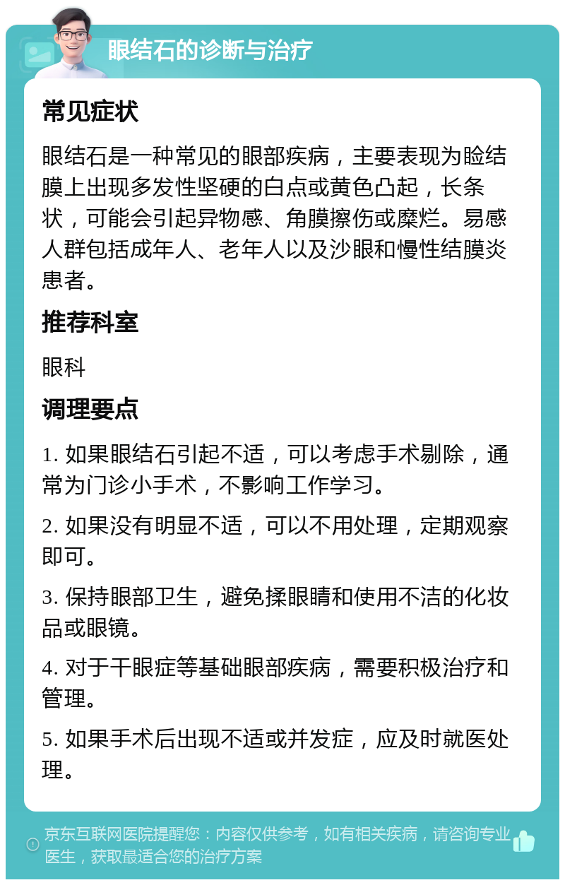 眼结石的诊断与治疗 常见症状 眼结石是一种常见的眼部疾病，主要表现为睑结膜上出现多发性坚硬的白点或黄色凸起，长条状，可能会引起异物感、角膜擦伤或糜烂。易感人群包括成年人、老年人以及沙眼和慢性结膜炎患者。 推荐科室 眼科 调理要点 1. 如果眼结石引起不适，可以考虑手术剔除，通常为门诊小手术，不影响工作学习。 2. 如果没有明显不适，可以不用处理，定期观察即可。 3. 保持眼部卫生，避免揉眼睛和使用不洁的化妆品或眼镜。 4. 对于干眼症等基础眼部疾病，需要积极治疗和管理。 5. 如果手术后出现不适或并发症，应及时就医处理。