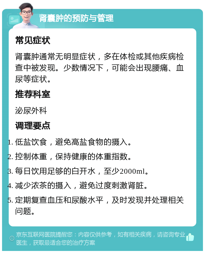 肾囊肿的预防与管理 常见症状 肾囊肿通常无明显症状，多在体检或其他疾病检查中被发现。少数情况下，可能会出现腰痛、血尿等症状。 推荐科室 泌尿外科 调理要点 低盐饮食，避免高盐食物的摄入。 控制体重，保持健康的体重指数。 每日饮用足够的白开水，至少2000ml。 减少浓茶的摄入，避免过度刺激肾脏。 定期复查血压和尿酸水平，及时发现并处理相关问题。