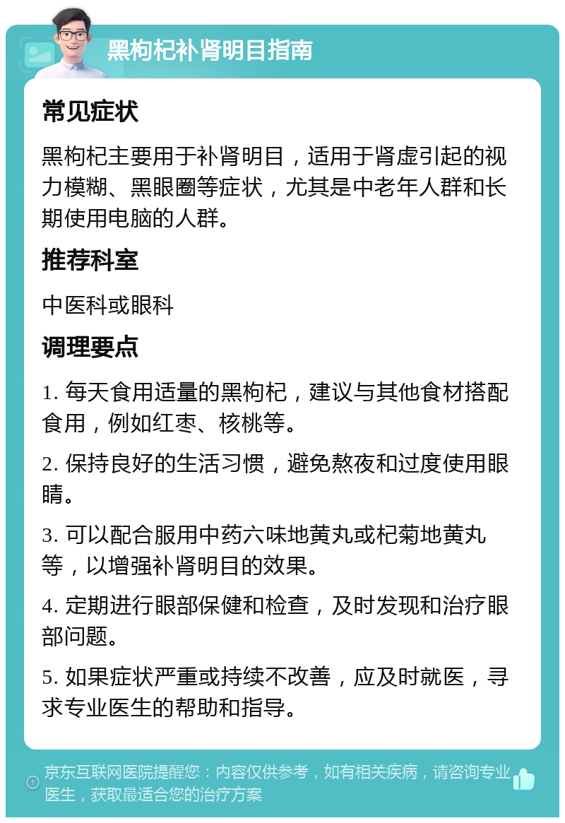 黑枸杞补肾明目指南 常见症状 黑枸杞主要用于补肾明目，适用于肾虚引起的视力模糊、黑眼圈等症状，尤其是中老年人群和长期使用电脑的人群。 推荐科室 中医科或眼科 调理要点 1. 每天食用适量的黑枸杞，建议与其他食材搭配食用，例如红枣、核桃等。 2. 保持良好的生活习惯，避免熬夜和过度使用眼睛。 3. 可以配合服用中药六味地黄丸或杞菊地黄丸等，以增强补肾明目的效果。 4. 定期进行眼部保健和检查，及时发现和治疗眼部问题。 5. 如果症状严重或持续不改善，应及时就医，寻求专业医生的帮助和指导。