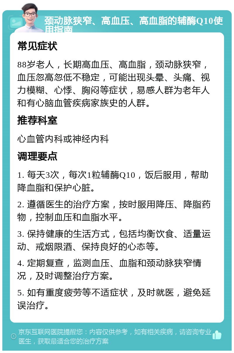 颈动脉狭窄、高血压、高血脂的辅酶Q10使用指南 常见症状 88岁老人，长期高血压、高血脂，颈动脉狭窄，血压忽高忽低不稳定，可能出现头晕、头痛、视力模糊、心悸、胸闷等症状，易感人群为老年人和有心脑血管疾病家族史的人群。 推荐科室 心血管内科或神经内科 调理要点 1. 每天3次，每次1粒辅酶Q10，饭后服用，帮助降血脂和保护心脏。 2. 遵循医生的治疗方案，按时服用降压、降脂药物，控制血压和血脂水平。 3. 保持健康的生活方式，包括均衡饮食、适量运动、戒烟限酒、保持良好的心态等。 4. 定期复查，监测血压、血脂和颈动脉狭窄情况，及时调整治疗方案。 5. 如有重度疲劳等不适症状，及时就医，避免延误治疗。