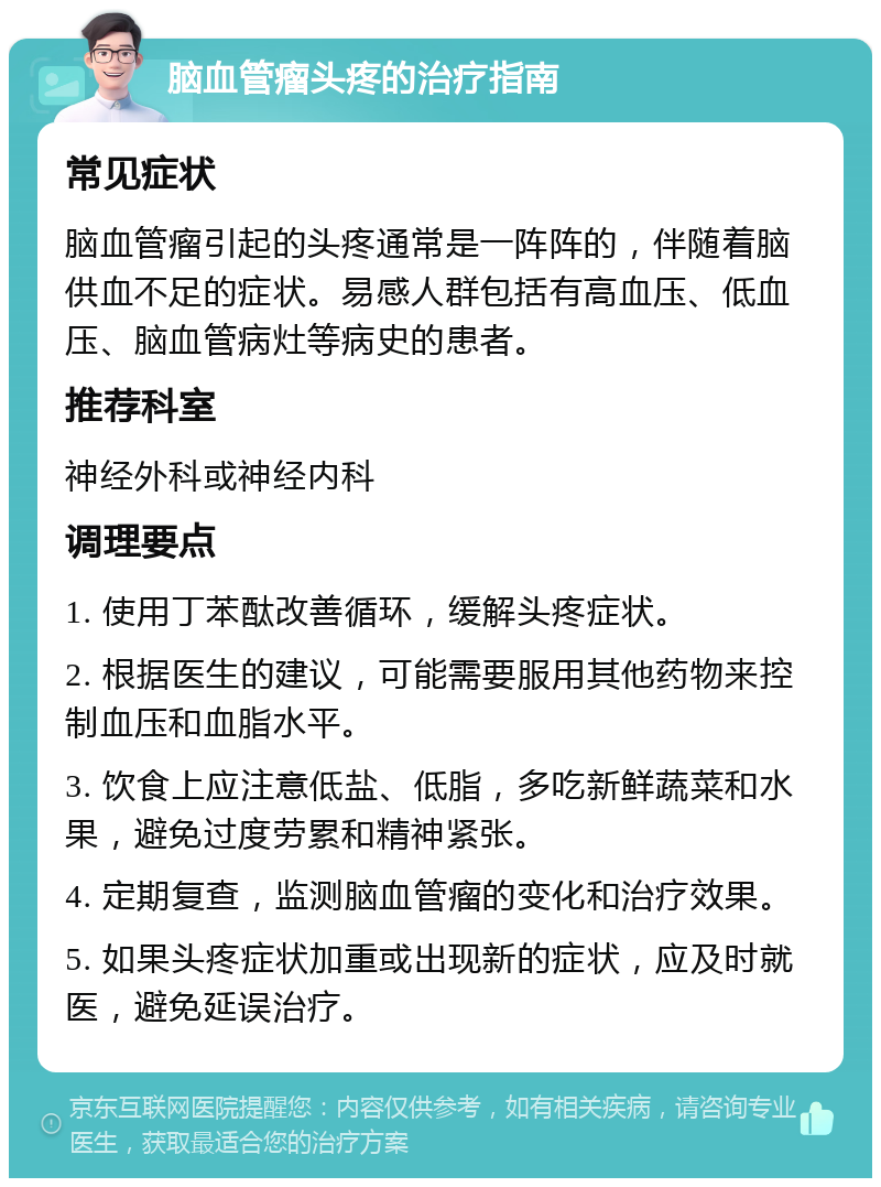 脑血管瘤头疼的治疗指南 常见症状 脑血管瘤引起的头疼通常是一阵阵的，伴随着脑供血不足的症状。易感人群包括有高血压、低血压、脑血管病灶等病史的患者。 推荐科室 神经外科或神经内科 调理要点 1. 使用丁苯酞改善循环，缓解头疼症状。 2. 根据医生的建议，可能需要服用其他药物来控制血压和血脂水平。 3. 饮食上应注意低盐、低脂，多吃新鲜蔬菜和水果，避免过度劳累和精神紧张。 4. 定期复查，监测脑血管瘤的变化和治疗效果。 5. 如果头疼症状加重或出现新的症状，应及时就医，避免延误治疗。