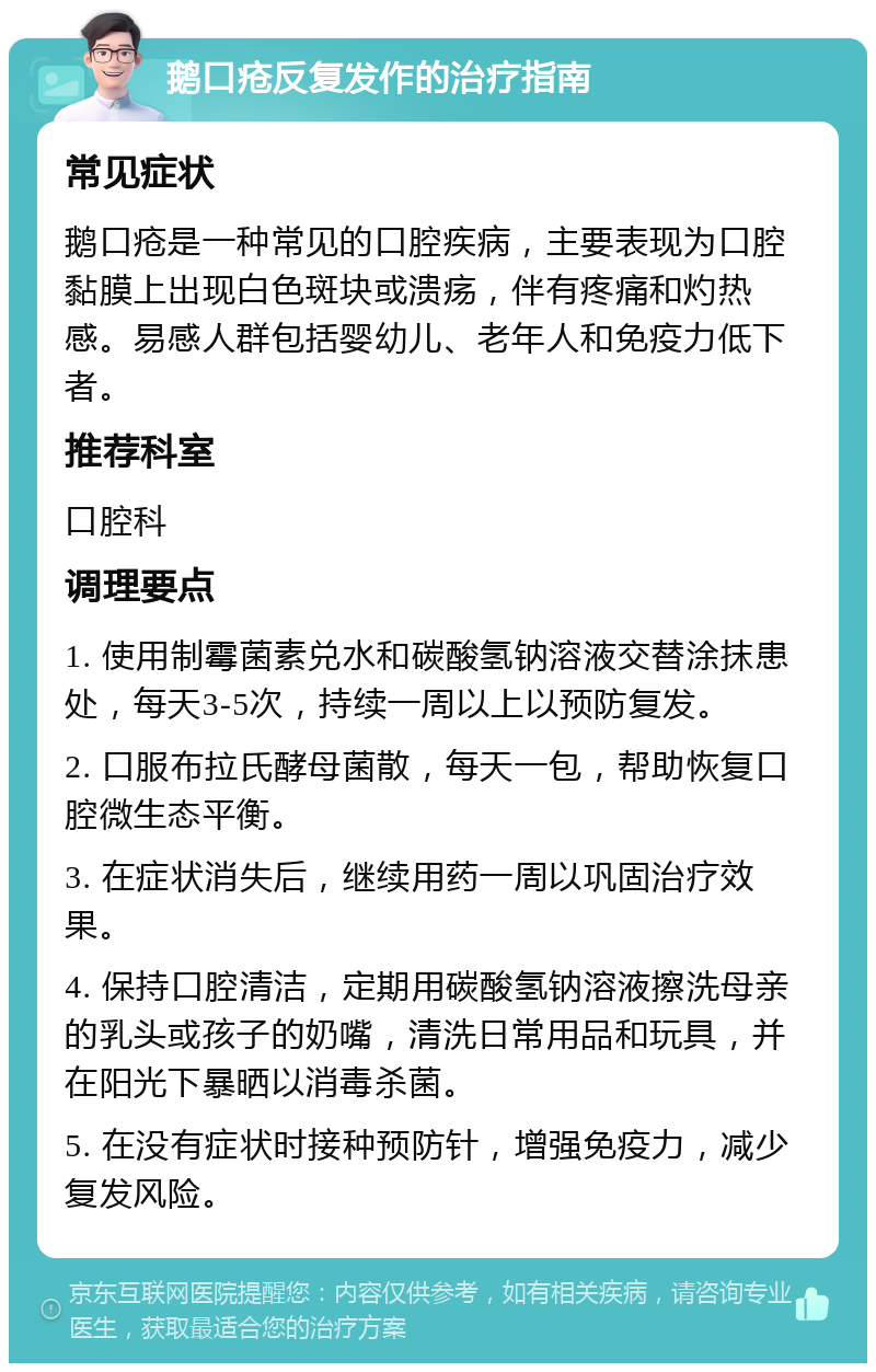 鹅口疮反复发作的治疗指南 常见症状 鹅口疮是一种常见的口腔疾病，主要表现为口腔黏膜上出现白色斑块或溃疡，伴有疼痛和灼热感。易感人群包括婴幼儿、老年人和免疫力低下者。 推荐科室 口腔科 调理要点 1. 使用制霉菌素兑水和碳酸氢钠溶液交替涂抹患处，每天3-5次，持续一周以上以预防复发。 2. 口服布拉氏酵母菌散，每天一包，帮助恢复口腔微生态平衡。 3. 在症状消失后，继续用药一周以巩固治疗效果。 4. 保持口腔清洁，定期用碳酸氢钠溶液擦洗母亲的乳头或孩子的奶嘴，清洗日常用品和玩具，并在阳光下暴晒以消毒杀菌。 5. 在没有症状时接种预防针，增强免疫力，减少复发风险。