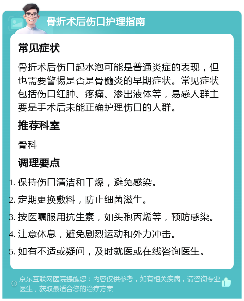 骨折术后伤口护理指南 常见症状 骨折术后伤口起水泡可能是普通炎症的表现，但也需要警惕是否是骨髓炎的早期症状。常见症状包括伤口红肿、疼痛、渗出液体等，易感人群主要是手术后未能正确护理伤口的人群。 推荐科室 骨科 调理要点 保持伤口清洁和干燥，避免感染。 定期更换敷料，防止细菌滋生。 按医嘱服用抗生素，如头孢丙烯等，预防感染。 注意休息，避免剧烈运动和外力冲击。 如有不适或疑问，及时就医或在线咨询医生。