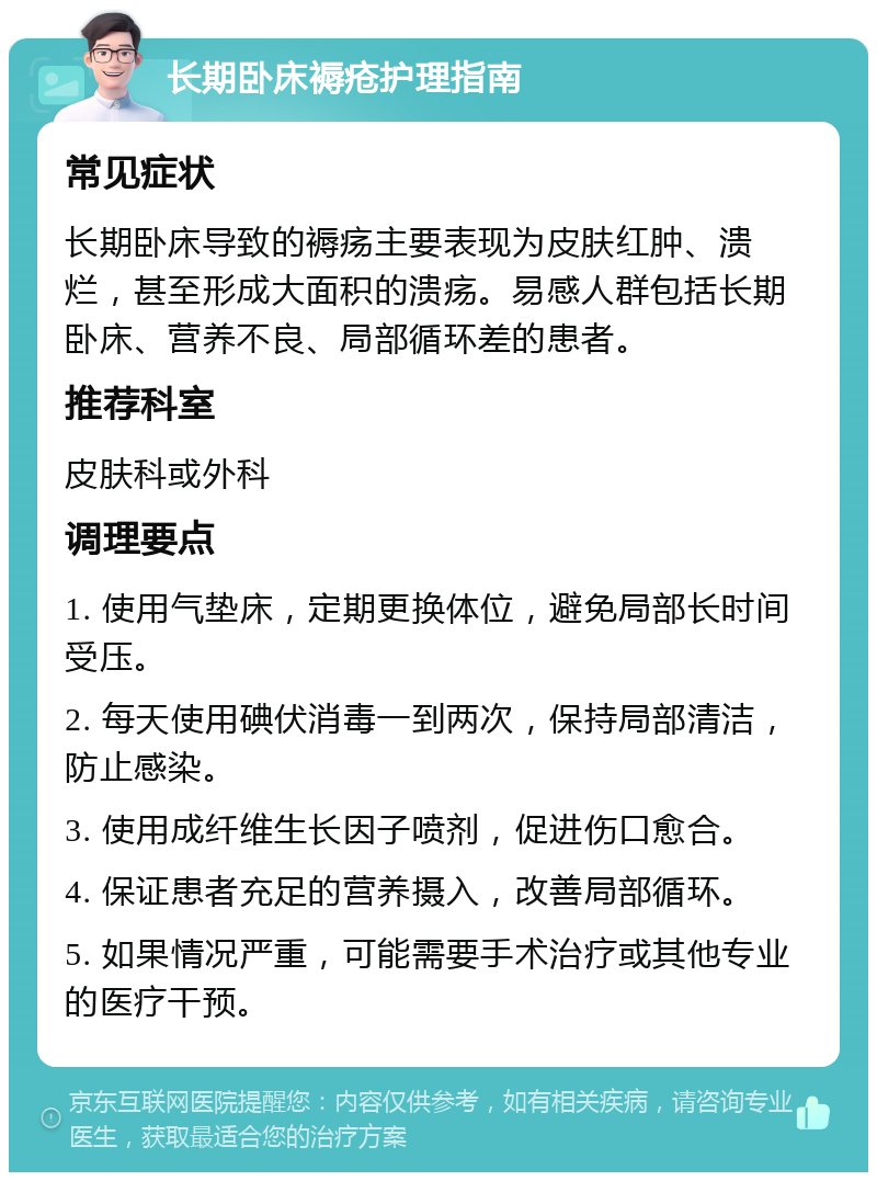 长期卧床褥疮护理指南 常见症状 长期卧床导致的褥疡主要表现为皮肤红肿、溃烂，甚至形成大面积的溃疡。易感人群包括长期卧床、营养不良、局部循环差的患者。 推荐科室 皮肤科或外科 调理要点 1. 使用气垫床，定期更换体位，避免局部长时间受压。 2. 每天使用碘伏消毒一到两次，保持局部清洁，防止感染。 3. 使用成纤维生长因子喷剂，促进伤口愈合。 4. 保证患者充足的营养摄入，改善局部循环。 5. 如果情况严重，可能需要手术治疗或其他专业的医疗干预。