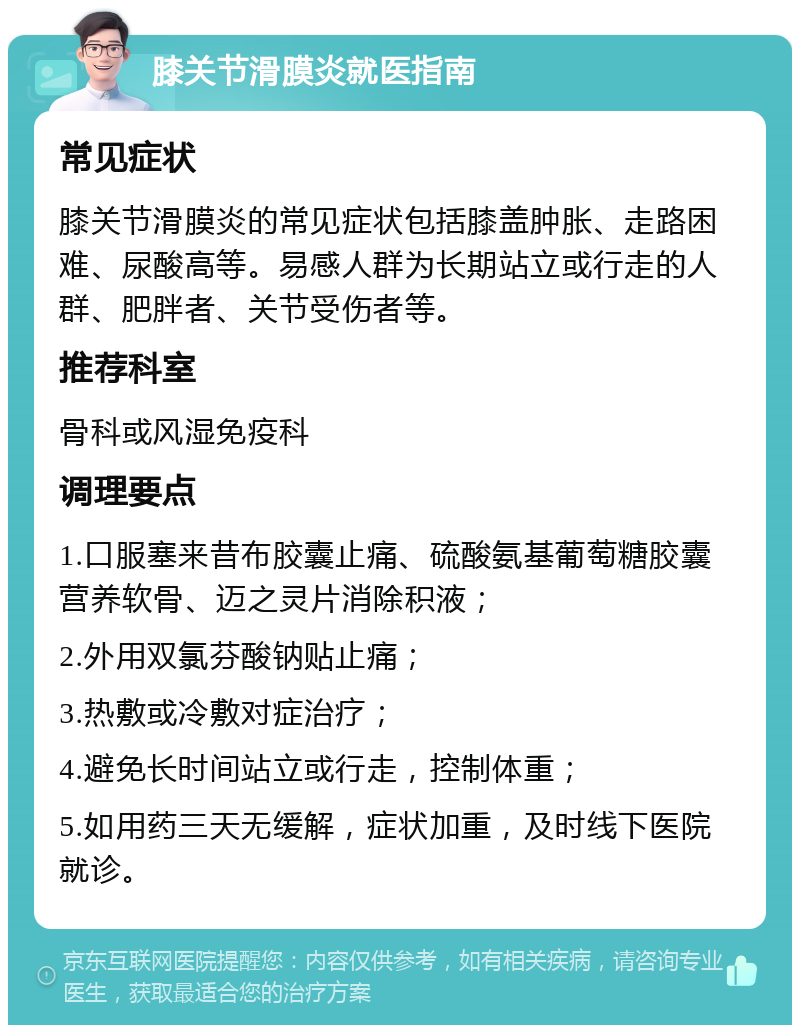 膝关节滑膜炎就医指南 常见症状 膝关节滑膜炎的常见症状包括膝盖肿胀、走路困难、尿酸高等。易感人群为长期站立或行走的人群、肥胖者、关节受伤者等。 推荐科室 骨科或风湿免疫科 调理要点 1.口服塞来昔布胶囊止痛、硫酸氨基葡萄糖胶囊营养软骨、迈之灵片消除积液； 2.外用双氯芬酸钠贴止痛； 3.热敷或冷敷对症治疗； 4.避免长时间站立或行走，控制体重； 5.如用药三天无缓解，症状加重，及时线下医院就诊。