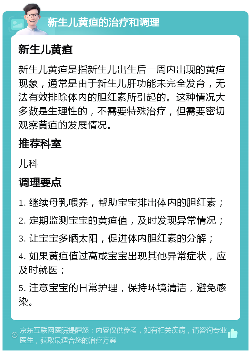 新生儿黄疸的治疗和调理 新生儿黄疸 新生儿黄疸是指新生儿出生后一周内出现的黄疸现象，通常是由于新生儿肝功能未完全发育，无法有效排除体内的胆红素所引起的。这种情况大多数是生理性的，不需要特殊治疗，但需要密切观察黄疸的发展情况。 推荐科室 儿科 调理要点 1. 继续母乳喂养，帮助宝宝排出体内的胆红素； 2. 定期监测宝宝的黄疸值，及时发现异常情况； 3. 让宝宝多晒太阳，促进体内胆红素的分解； 4. 如果黄疸值过高或宝宝出现其他异常症状，应及时就医； 5. 注意宝宝的日常护理，保持环境清洁，避免感染。