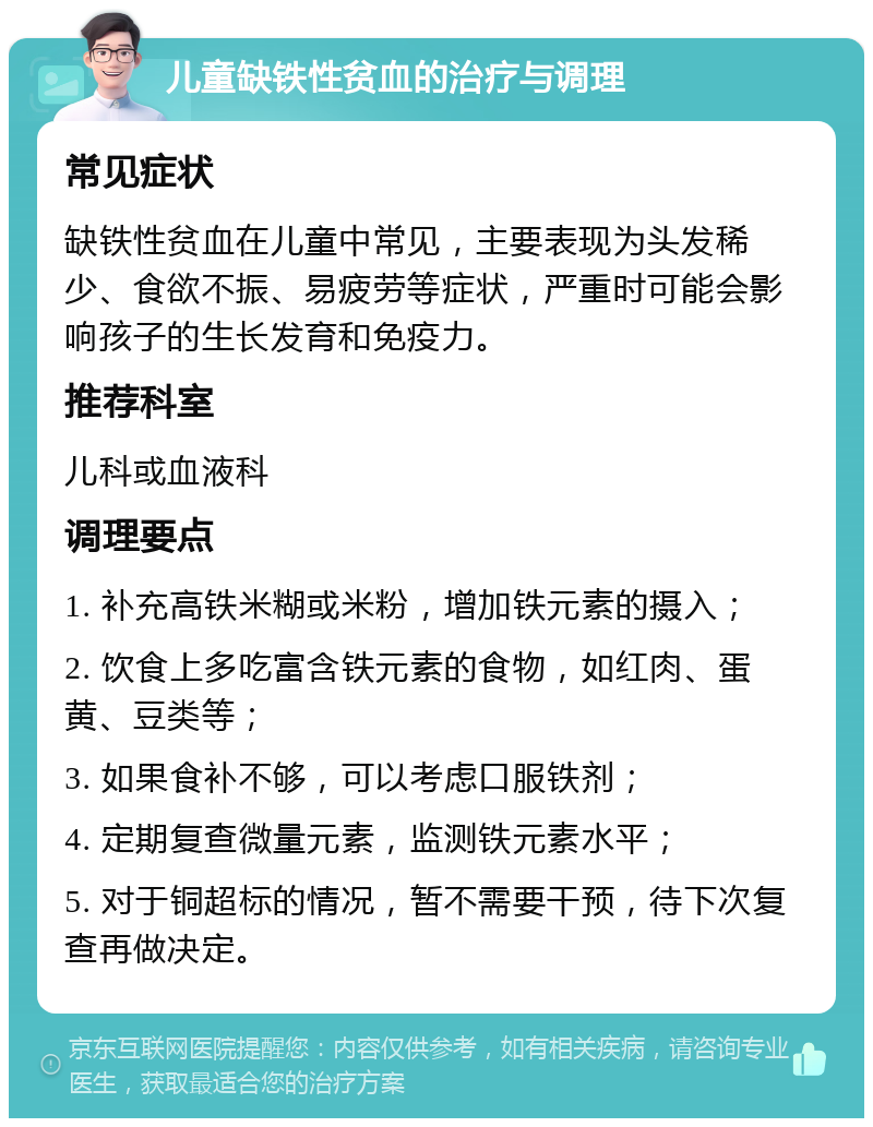 儿童缺铁性贫血的治疗与调理 常见症状 缺铁性贫血在儿童中常见，主要表现为头发稀少、食欲不振、易疲劳等症状，严重时可能会影响孩子的生长发育和免疫力。 推荐科室 儿科或血液科 调理要点 1. 补充高铁米糊或米粉，增加铁元素的摄入； 2. 饮食上多吃富含铁元素的食物，如红肉、蛋黄、豆类等； 3. 如果食补不够，可以考虑口服铁剂； 4. 定期复查微量元素，监测铁元素水平； 5. 对于铜超标的情况，暂不需要干预，待下次复查再做决定。