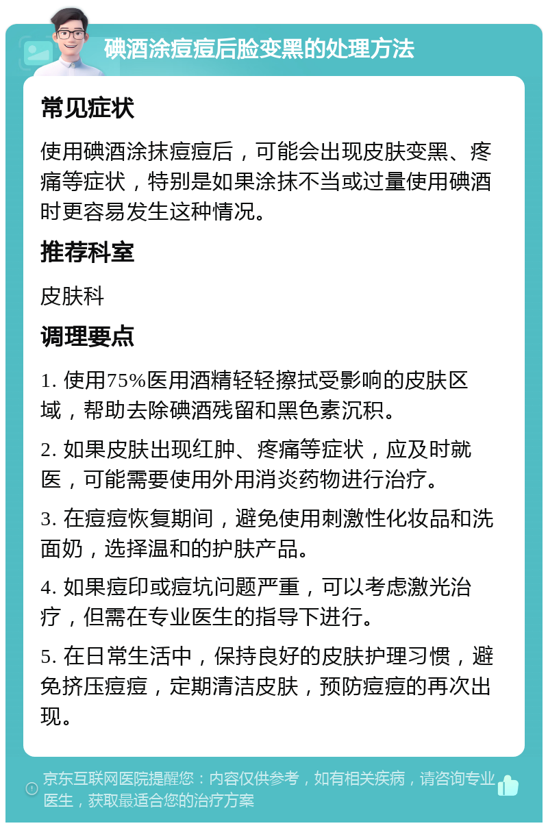 碘酒涂痘痘后脸变黑的处理方法 常见症状 使用碘酒涂抹痘痘后，可能会出现皮肤变黑、疼痛等症状，特别是如果涂抹不当或过量使用碘酒时更容易发生这种情况。 推荐科室 皮肤科 调理要点 1. 使用75%医用酒精轻轻擦拭受影响的皮肤区域，帮助去除碘酒残留和黑色素沉积。 2. 如果皮肤出现红肿、疼痛等症状，应及时就医，可能需要使用外用消炎药物进行治疗。 3. 在痘痘恢复期间，避免使用刺激性化妆品和洗面奶，选择温和的护肤产品。 4. 如果痘印或痘坑问题严重，可以考虑激光治疗，但需在专业医生的指导下进行。 5. 在日常生活中，保持良好的皮肤护理习惯，避免挤压痘痘，定期清洁皮肤，预防痘痘的再次出现。