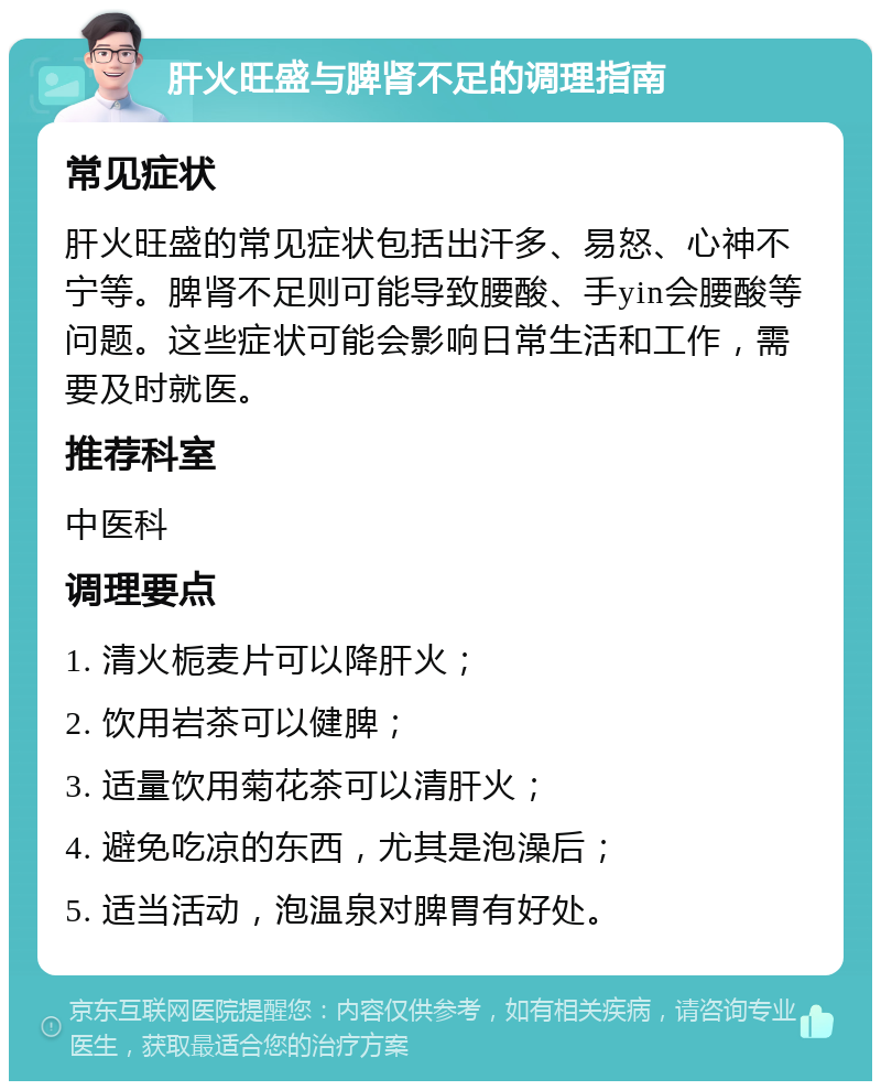 肝火旺盛与脾肾不足的调理指南 常见症状 肝火旺盛的常见症状包括出汗多、易怒、心神不宁等。脾肾不足则可能导致腰酸、手yin会腰酸等问题。这些症状可能会影响日常生活和工作，需要及时就医。 推荐科室 中医科 调理要点 1. 清火栀麦片可以降肝火； 2. 饮用岩茶可以健脾； 3. 适量饮用菊花茶可以清肝火； 4. 避免吃凉的东西，尤其是泡澡后； 5. 适当活动，泡温泉对脾胃有好处。