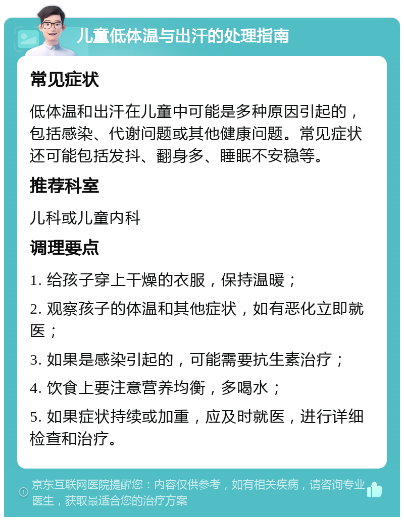 儿童低体温与出汗的处理指南 常见症状 低体温和出汗在儿童中可能是多种原因引起的，包括感染、代谢问题或其他健康问题。常见症状还可能包括发抖、翻身多、睡眠不安稳等。 推荐科室 儿科或儿童内科 调理要点 1. 给孩子穿上干燥的衣服，保持温暖； 2. 观察孩子的体温和其他症状，如有恶化立即就医； 3. 如果是感染引起的，可能需要抗生素治疗； 4. 饮食上要注意营养均衡，多喝水； 5. 如果症状持续或加重，应及时就医，进行详细检查和治疗。