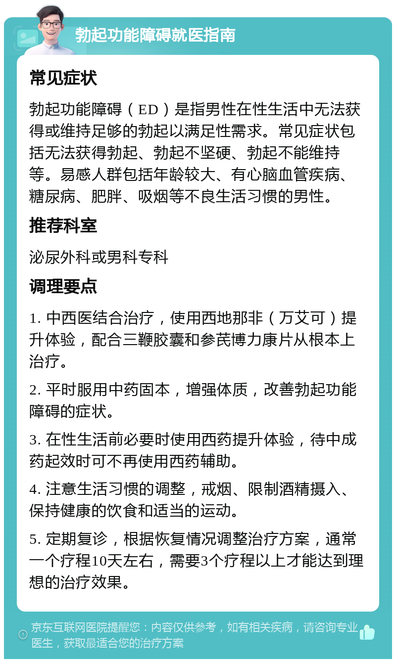 勃起功能障碍就医指南 常见症状 勃起功能障碍（ED）是指男性在性生活中无法获得或维持足够的勃起以满足性需求。常见症状包括无法获得勃起、勃起不坚硬、勃起不能维持等。易感人群包括年龄较大、有心脑血管疾病、糖尿病、肥胖、吸烟等不良生活习惯的男性。 推荐科室 泌尿外科或男科专科 调理要点 1. 中西医结合治疗，使用西地那非（万艾可）提升体验，配合三鞭胶囊和参芪博力康片从根本上治疗。 2. 平时服用中药固本，增强体质，改善勃起功能障碍的症状。 3. 在性生活前必要时使用西药提升体验，待中成药起效时可不再使用西药辅助。 4. 注意生活习惯的调整，戒烟、限制酒精摄入、保持健康的饮食和适当的运动。 5. 定期复诊，根据恢复情况调整治疗方案，通常一个疗程10天左右，需要3个疗程以上才能达到理想的治疗效果。