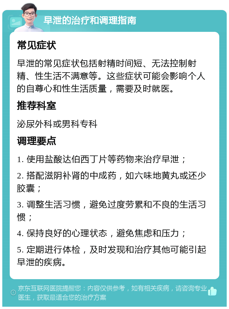 早泄的治疗和调理指南 常见症状 早泄的常见症状包括射精时间短、无法控制射精、性生活不满意等。这些症状可能会影响个人的自尊心和性生活质量，需要及时就医。 推荐科室 泌尿外科或男科专科 调理要点 1. 使用盐酸达伯西丁片等药物来治疗早泄； 2. 搭配滋阴补肾的中成药，如六味地黄丸或还少胶囊； 3. 调整生活习惯，避免过度劳累和不良的生活习惯； 4. 保持良好的心理状态，避免焦虑和压力； 5. 定期进行体检，及时发现和治疗其他可能引起早泄的疾病。