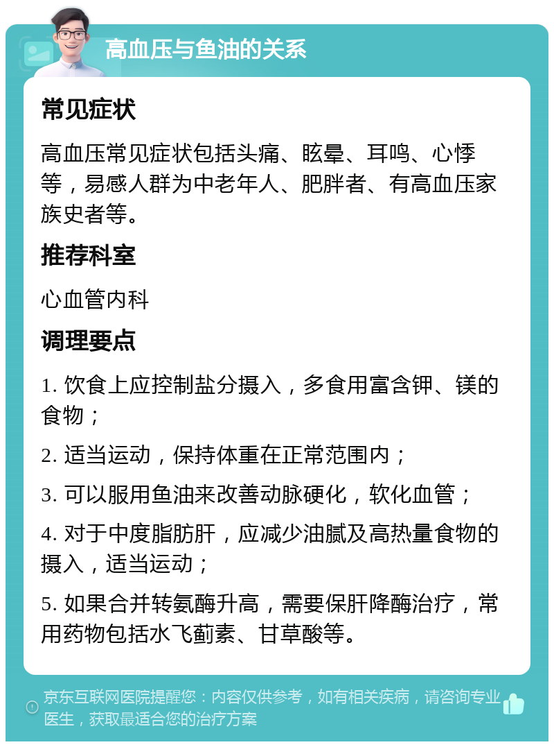 高血压与鱼油的关系 常见症状 高血压常见症状包括头痛、眩晕、耳鸣、心悸等，易感人群为中老年人、肥胖者、有高血压家族史者等。 推荐科室 心血管内科 调理要点 1. 饮食上应控制盐分摄入，多食用富含钾、镁的食物； 2. 适当运动，保持体重在正常范围内； 3. 可以服用鱼油来改善动脉硬化，软化血管； 4. 对于中度脂肪肝，应减少油腻及高热量食物的摄入，适当运动； 5. 如果合并转氨酶升高，需要保肝降酶治疗，常用药物包括水飞蓟素、甘草酸等。