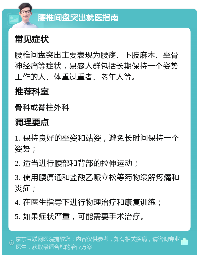 腰椎间盘突出就医指南 常见症状 腰椎间盘突出主要表现为腰疼、下肢麻木、坐骨神经痛等症状，易感人群包括长期保持一个姿势工作的人、体重过重者、老年人等。 推荐科室 骨科或脊柱外科 调理要点 1. 保持良好的坐姿和站姿，避免长时间保持一个姿势； 2. 适当进行腰部和背部的拉伸运动； 3. 使用腰痹通和盐酸乙哌立松等药物缓解疼痛和炎症； 4. 在医生指导下进行物理治疗和康复训练； 5. 如果症状严重，可能需要手术治疗。