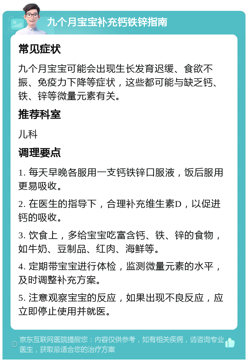 九个月宝宝补充钙铁锌指南 常见症状 九个月宝宝可能会出现生长发育迟缓、食欲不振、免疫力下降等症状，这些都可能与缺乏钙、铁、锌等微量元素有关。 推荐科室 儿科 调理要点 1. 每天早晚各服用一支钙铁锌口服液，饭后服用更易吸收。 2. 在医生的指导下，合理补充维生素D，以促进钙的吸收。 3. 饮食上，多给宝宝吃富含钙、铁、锌的食物，如牛奶、豆制品、红肉、海鲜等。 4. 定期带宝宝进行体检，监测微量元素的水平，及时调整补充方案。 5. 注意观察宝宝的反应，如果出现不良反应，应立即停止使用并就医。