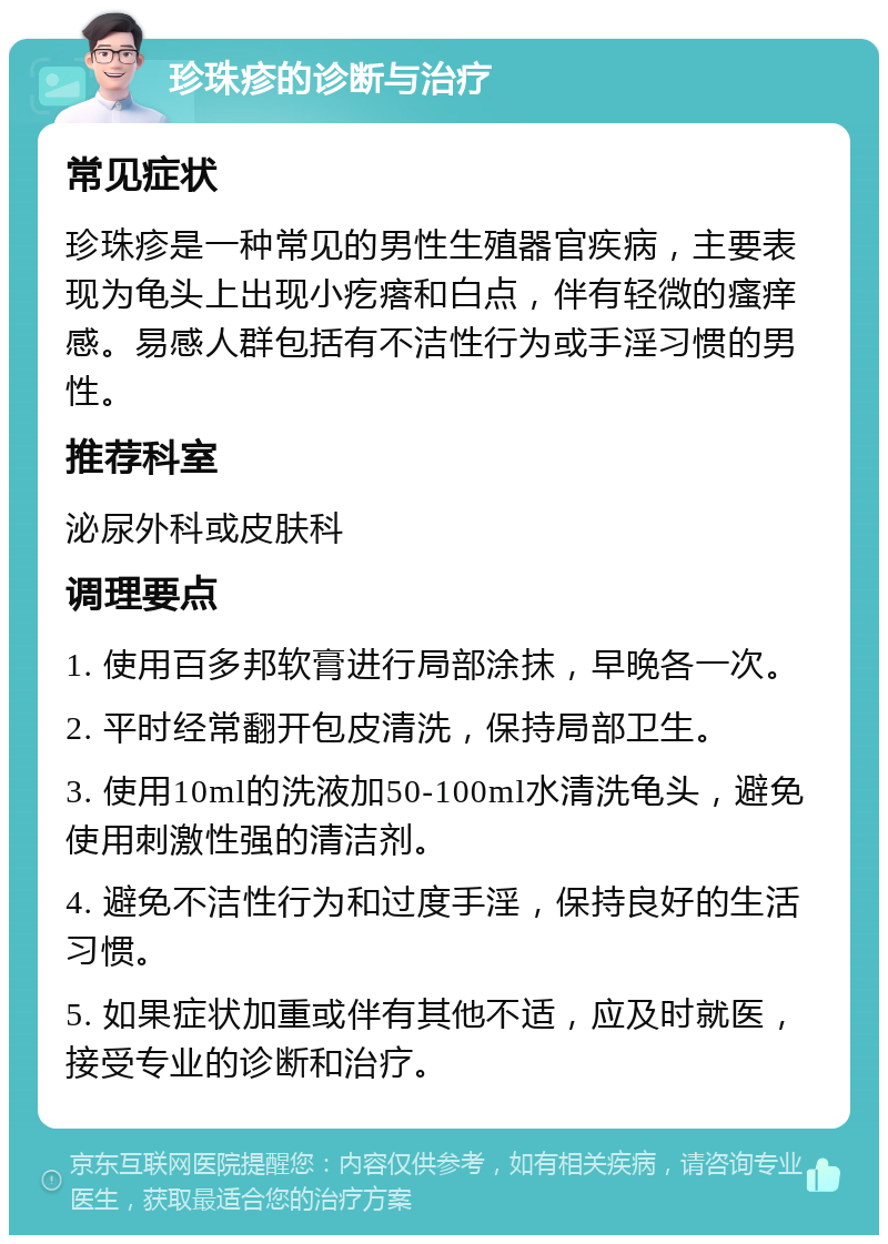 珍珠疹的诊断与治疗 常见症状 珍珠疹是一种常见的男性生殖器官疾病，主要表现为龟头上出现小疙瘩和白点，伴有轻微的瘙痒感。易感人群包括有不洁性行为或手淫习惯的男性。 推荐科室 泌尿外科或皮肤科 调理要点 1. 使用百多邦软膏进行局部涂抹，早晚各一次。 2. 平时经常翻开包皮清洗，保持局部卫生。 3. 使用10ml的洗液加50-100ml水清洗龟头，避免使用刺激性强的清洁剂。 4. 避免不洁性行为和过度手淫，保持良好的生活习惯。 5. 如果症状加重或伴有其他不适，应及时就医，接受专业的诊断和治疗。