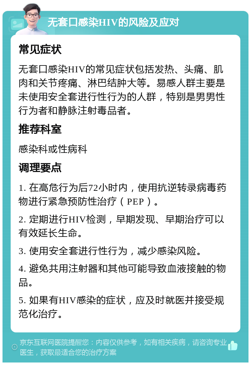 无套口感染HIV的风险及应对 常见症状 无套口感染HIV的常见症状包括发热、头痛、肌肉和关节疼痛、淋巴结肿大等。易感人群主要是未使用安全套进行性行为的人群，特别是男男性行为者和静脉注射毒品者。 推荐科室 感染科或性病科 调理要点 1. 在高危行为后72小时内，使用抗逆转录病毒药物进行紧急预防性治疗（PEP）。 2. 定期进行HIV检测，早期发现、早期治疗可以有效延长生命。 3. 使用安全套进行性行为，减少感染风险。 4. 避免共用注射器和其他可能导致血液接触的物品。 5. 如果有HIV感染的症状，应及时就医并接受规范化治疗。